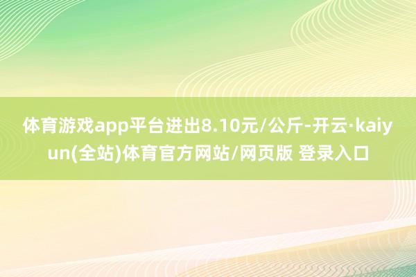 体育游戏app平台进出8.10元/公斤-开云·kaiyun(全站)体育官方网站/网页版 登录入口