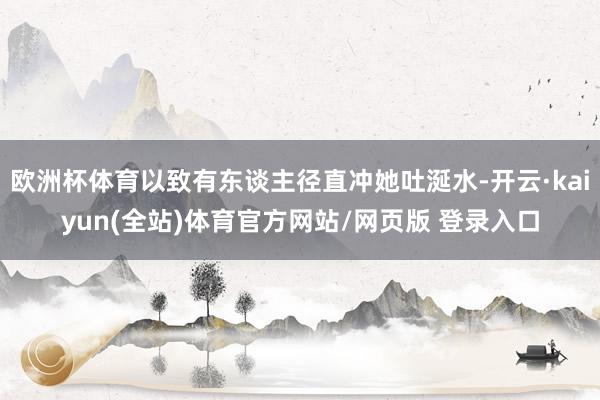 欧洲杯体育以致有东谈主径直冲她吐涎水-开云·kaiyun(全站)体育官方网站/网页版 登录入口