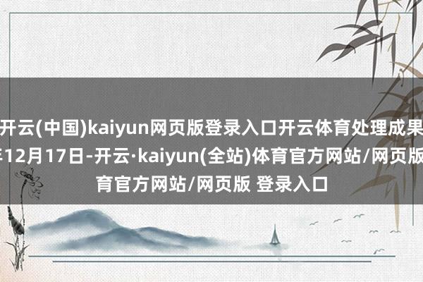 开云(中国)kaiyun网页版登录入口开云体育处理成果：2024年12月17日-开云·kaiyun(全站)体育官方网站/网页版 登录入口