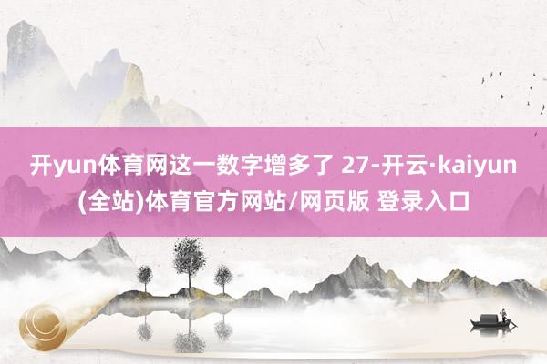 开yun体育网这一数字增多了 27-开云·kaiyun(全站)体育官方网站/网页版 登录入口