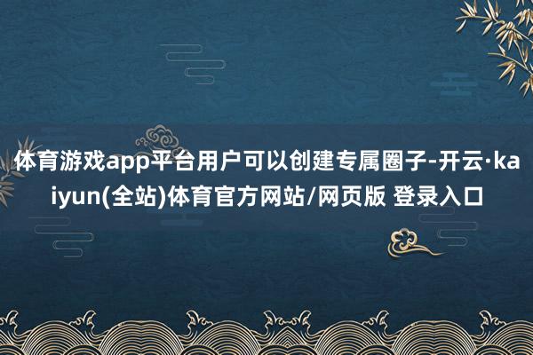 体育游戏app平台用户可以创建专属圈子-开云·kaiyun(全站)体育官方网站/网页版 登录入口