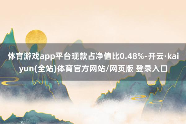 体育游戏app平台现款占净值比0.48%-开云·kaiyun(全站)体育官方网站/网页版 登录入口