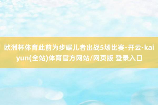 欧洲杯体育此前为步碾儿者出战5场比赛-开云·kaiyun(全站)体育官方网站/网页版 登录入口