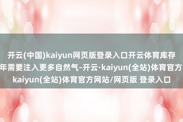 开云(中国)kaiyun网页版登录入口开云体育库存水平较低意味着2025年需要注入更多自然气-开云·kaiyun(全站)体育官方网站/网页版 登录入口