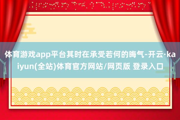 体育游戏app平台其时在承受若何的晦气-开云·kaiyun(全站)体育官方网站/网页版 登录入口