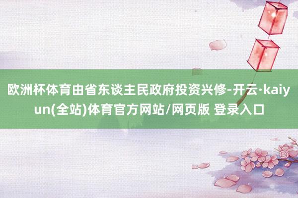 欧洲杯体育由省东谈主民政府投资兴修-开云·kaiyun(全站)体育官方网站/网页版 登录入口