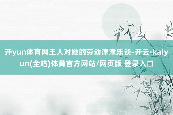 开yun体育网王人对她的劳动津津乐谈-开云·kaiyun(全站)体育官方网站/网页版 登录入口