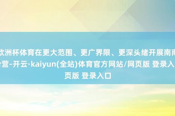 欧洲杯体育在更大范围、更广界限、更深头绪开展南南合营-开云·kaiyun(全站)体育官方网站/网页版 登录入口