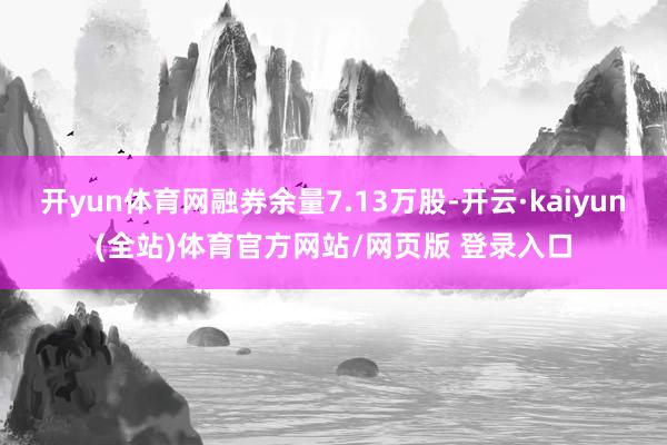 开yun体育网融券余量7.13万股-开云·kaiyun(全站)体育官方网站/网页版 登录入口