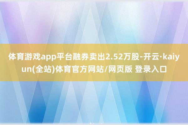 体育游戏app平台融券卖出2.52万股-开云·kaiyun(全站)体育官方网站/网页版 登录入口