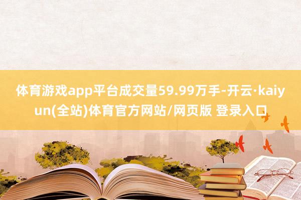 体育游戏app平台成交量59.99万手-开云·kaiyun(全站)体育官方网站/网页版 登录入口