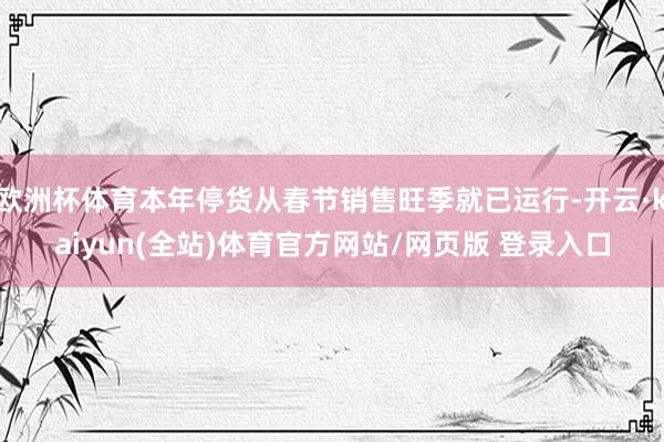 欧洲杯体育本年停货从春节销售旺季就已运行-开云·kaiyun(全站)体育官方网站/网页版 登录入口