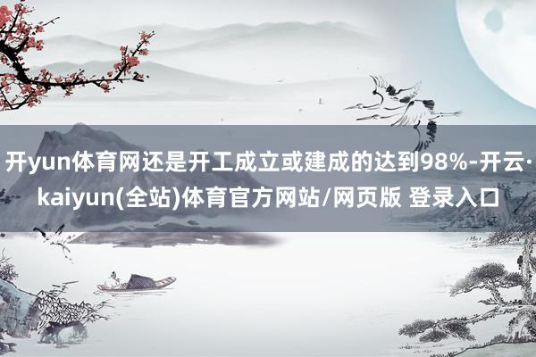 开yun体育网还是开工成立或建成的达到98%-开云·kaiyun(全站)体育官方网站/网页版 登录入口