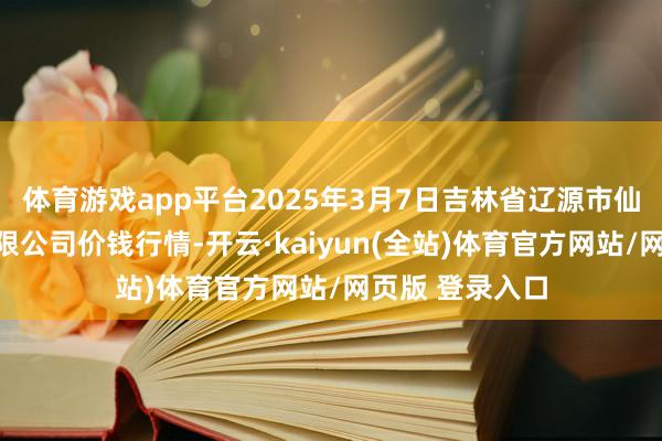 体育游戏app平台2025年3月7日吉林省辽源市仙城物流园区有限公司价钱行情-开云·kaiyun(全站)体育官方网站/网页版 登录入口
