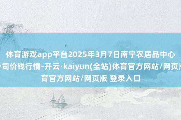 体育游戏app平台2025年3月7日南宁农居品中心有限包袱公司价钱行情-开云·kaiyun(全站)体育官方网站/网页版 登录入口