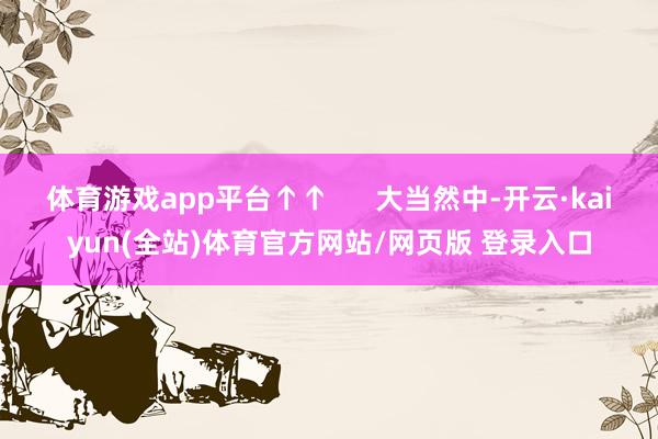 体育游戏app平台↑↑      大当然中-开云·kaiyun(全站)体育官方网站/网页版 登录入口