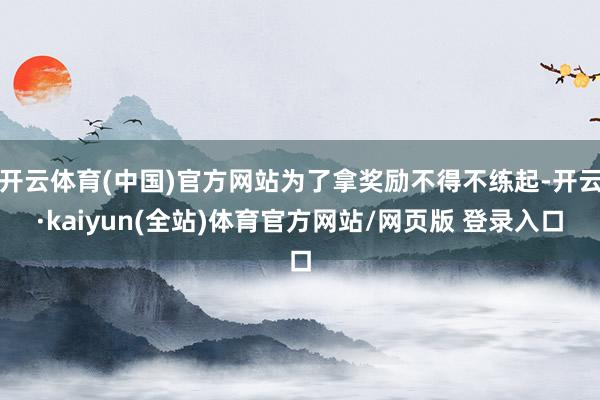 开云体育(中国)官方网站为了拿奖励不得不练起-开云·kaiyun(全站)体育官方网站/网页版 登录入口