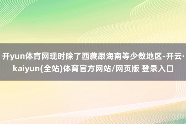 开yun体育网现时除了西藏跟海南等少数地区-开云·kaiyun(全站)体育官方网站/网页版 登录入口