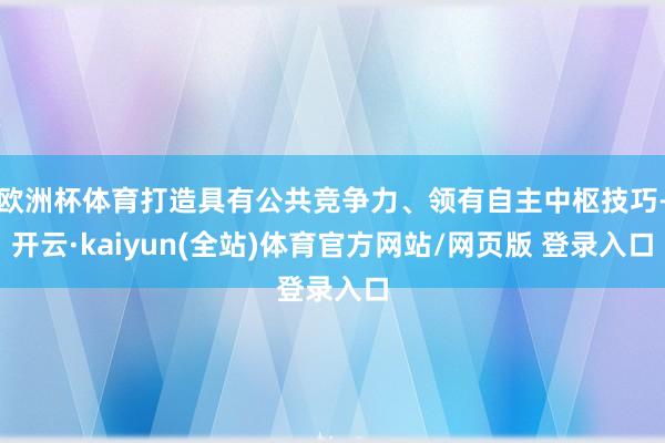 欧洲杯体育打造具有公共竞争力、领有自主中枢技巧-开云·kaiyun(全站)体育官方网站/网页版 登录入口