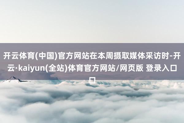 开云体育(中国)官方网站　　在本周摄取媒体采访时-开云·kaiyun(全站)体育官方网站/网页版 登录入口