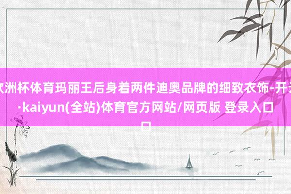 欧洲杯体育玛丽王后身着两件迪奥品牌的细致衣饰-开云·kaiyun(全站)体育官方网站/网页版 登录入口