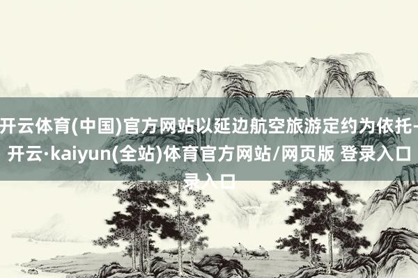 开云体育(中国)官方网站以延边航空旅游定约为依托-开云·kaiyun(全站)体育官方网站/网页版 登录入口