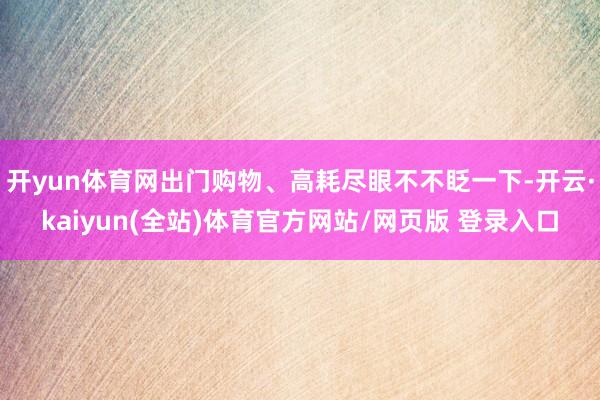 开yun体育网出门购物、高耗尽眼不不眨一下-开云·kaiyun(全站)体育官方网站/网页版 登录入口