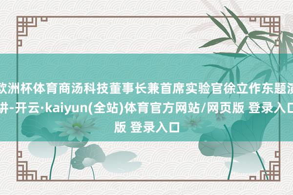 欧洲杯体育商汤科技董事长兼首席实验官徐立作东题演讲-开云·kaiyun(全站)体育官方网站/网页版 登录入口