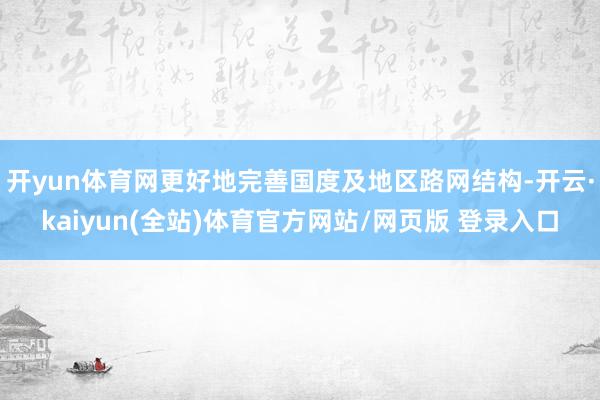 开yun体育网更好地完善国度及地区路网结构-开云·kaiyun(全站)体育官方网站/网页版 登录入口