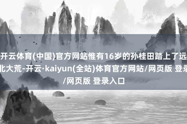 开云体育(中国)官方网站惟有16岁的孙桂田踏上了远方的北大荒-开云·kaiyun(全站)体育官方网站/网页版 登录入口