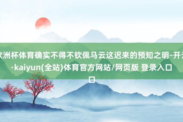 欧洲杯体育确实不得不钦佩马云这迟来的预知之明-开云·kaiyun(全站)体育官方网站/网页版 登录入口