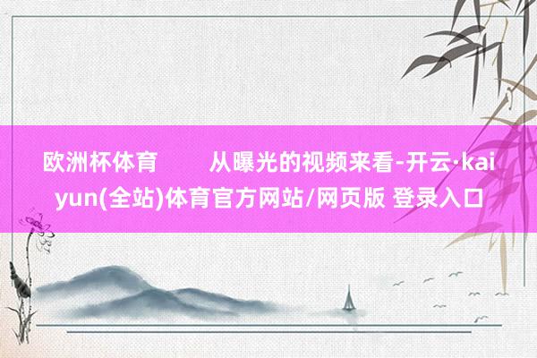 欧洲杯体育        从曝光的视频来看-开云·kaiyun(全站)体育官方网站/网页版 登录入口