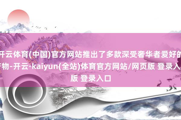 开云体育(中国)官方网站推出了多款深受奢华者爱好的产物-开云·kaiyun(全站)体育官方网站/网页版 登录入口