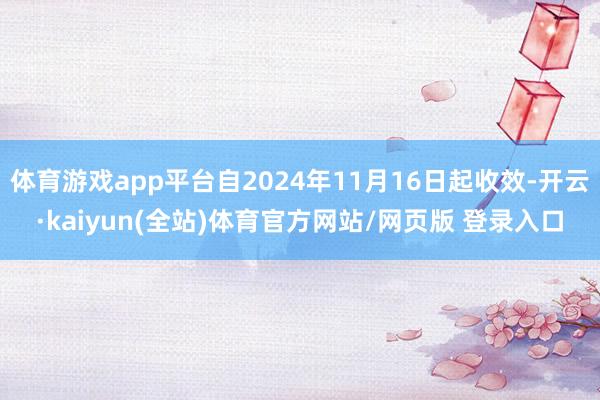 体育游戏app平台自2024年11月16日起收效-开云·kaiyun(全站)体育官方网站/网页版 登录入口