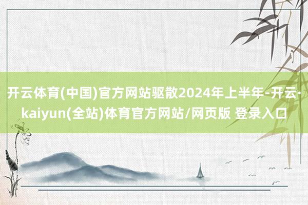 开云体育(中国)官方网站驱散2024年上半年-开云·kaiyun(全站)体育官方网站/网页版 登录入口