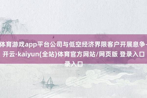 体育游戏app平台公司与低空经济界限客户开展息争-开云·kaiyun(全站)体育官方网站/网页版 登录入口