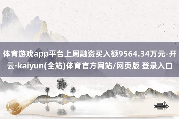 体育游戏app平台上周融资买入额9564.34万元-开云·kaiyun(全站)体育官方网站/网页版 登录入口