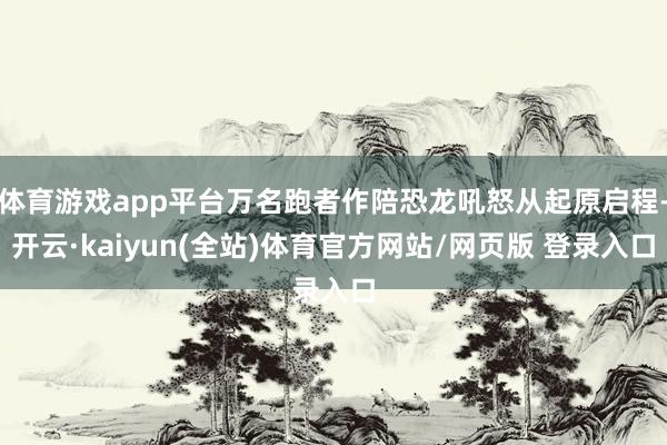 体育游戏app平台万名跑者作陪恐龙吼怒从起原启程-开云·kaiyun(全站)体育官方网站/网页版 登录入口