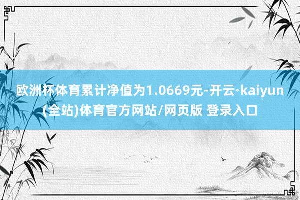 欧洲杯体育累计净值为1.0669元-开云·kaiyun(全站)体育官方网站/网页版 登录入口