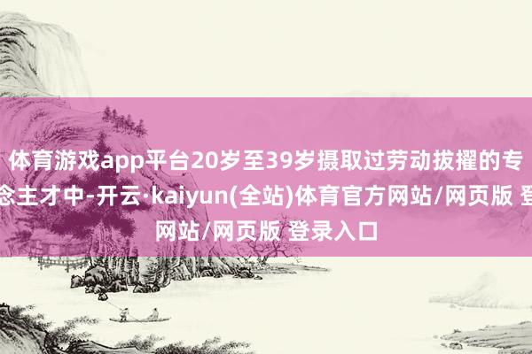 体育游戏app平台20岁至39岁摄取过劳动拔擢的专科东说念主才中-开云·kaiyun(全站)体育官方网站/网页版 登录入口