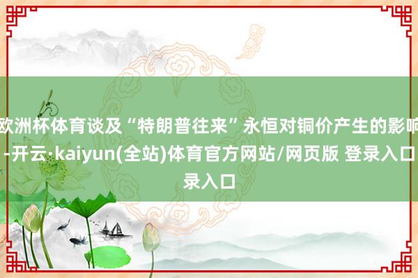 欧洲杯体育　　谈及“特朗普往来”永恒对铜价产生的影响-开云·kaiyun(全站)体育官方网站/网页版 登录入口