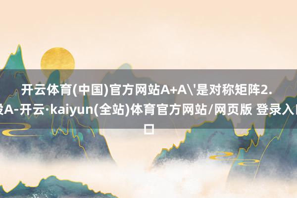 开云体育(中国)官方网站A+A'是对称矩阵2. 设A-开云·kaiyun(全站)体育官方网站/网页版 登录入口