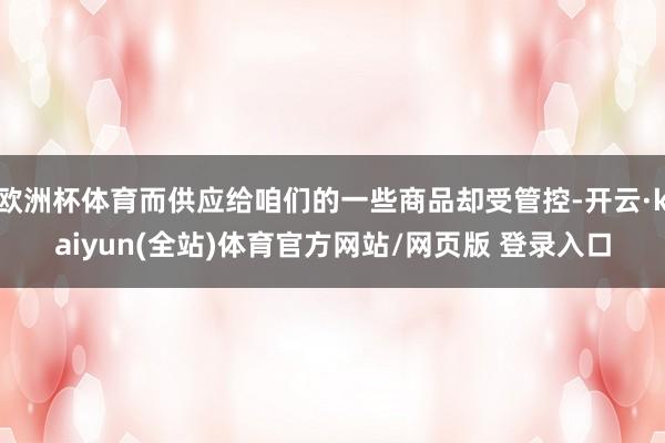 欧洲杯体育而供应给咱们的一些商品却受管控-开云·kaiyun(全站)体育官方网站/网页版 登录入口