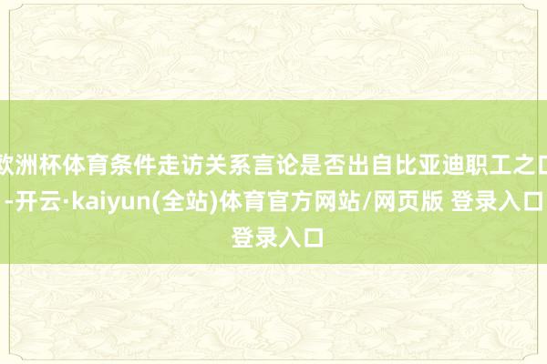 欧洲杯体育条件走访关系言论是否出自比亚迪职工之口-开云·kaiyun(全站)体育官方网站/网页版 登录入口