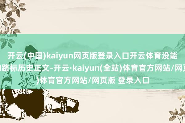 开云(中国)kaiyun网页版登录入口开云体育没能获取念念要的路标历史正文-开云·kaiyun(全站)体育官方网站/网页版 登录入口