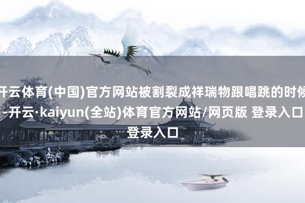 开云体育(中国)官方网站被割裂成祥瑞物跟唱跳的时候-开云·kaiyun(全站)体育官方网站/网页版 登录入口
