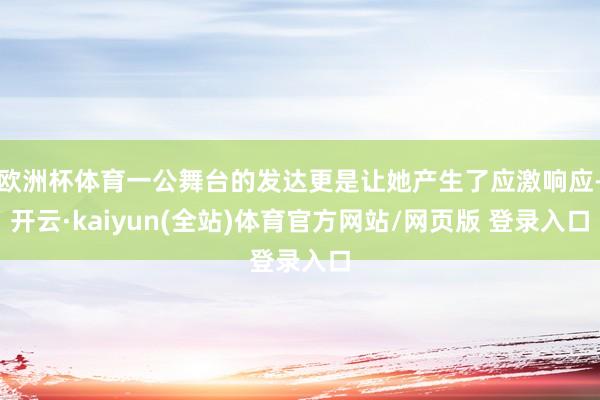欧洲杯体育一公舞台的发达更是让她产生了应激响应-开云·kaiyun(全站)体育官方网站/网页版 登录入口