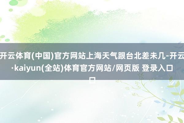 开云体育(中国)官方网站上海天气跟台北差未几-开云·kaiyun(全站)体育官方网站/网页版 登录入口