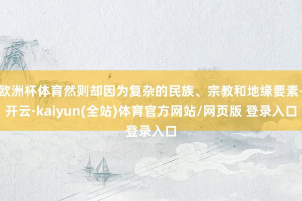 欧洲杯体育然则却因为复杂的民族、宗教和地缘要素-开云·kaiyun(全站)体育官方网站/网页版 登录入口