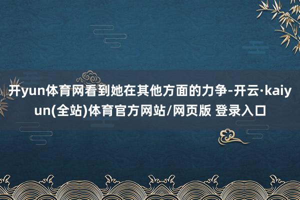 开yun体育网看到她在其他方面的力争-开云·kaiyun(全站)体育官方网站/网页版 登录入口